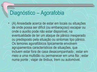 Diagnóstico – Agorafobia  (A) Ansiedade acerca de estar em locais ou situações de onde possa ser difícil (ou embaraçoso) escapar ou onde o auxílio pode não estar disponível, na eventualidade de ter um ataque de pânico inesperado ou predisposto pela situação ou sintomas tipo pânico.  Os temores agorafóbicos tipicamente envolvem agrupamentos característicos de situações, que incluem estar fora de casa desacompanhado ; estar em meio a uma multidão ou permanecer em uma fila ; estar numa ponte ; viajar de ônibus, trem ou automóvel.  