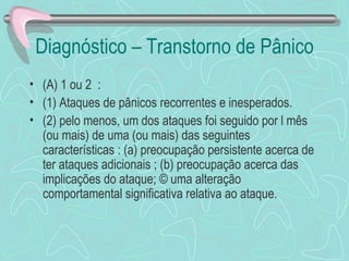 Diagnóstico – Transtorno de Pânico  (A) 1 ou 2  :  (1) Ataques de pânicos recorrentes e inesperados.  (2) pelo menos, um dos ataques foi seguido por l mês (ou mais) de uma (ou mais) das seguintes características : (a) preocupação persistente acerca de ter ataques adicionais ; (b) preocupação acerca das implicações do ataque; © uma alteração comportamental significativa relativa ao ataque.  