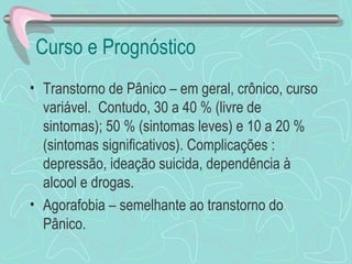 Curso e Prognóstico  Transtorno de Pânico – em geral, crônico, curso variável.  Contudo, 30 a 40 % (livre de sintomas); 50 % (sintomas leves) e 10 a 20 % (sintomas significativos). Complicações : depressão, ideação suicida, dependência à alcool e drogas. Agorafobia – semelhante ao transtorno do Pânico.  