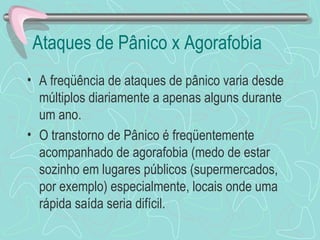 Ataques de Pânico x Agorafobia  A freqüência de ataques de pânico varia desde múltiplos diariamente a apenas alguns durante um ano.  O transtorno de Pânico é freqüentemente acompanhado de agorafobia (medo de estar sozinho em lugares públicos (supermercados, por exemplo) especialmente, locais onde uma rápida saída seria difícil. 