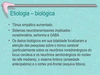 Etiologia – biológica Tônus simpático aumentado.  Sistemas neurotransmissores implicados : noradrenalina, sertonina e GABA. Os dados biológicos em sua totalidade focalizaram a atenção das pesquisas sobre o tronco cerebral (particularmente sobre os neurônios noradrenérgicos do locus ceruleus e os neurônios serotonérgicos do núcleo da rafe mediana), o sistema límbico (ansiedade antecipatória) e o córtex pré-frontal (esquiva fóbica).  
