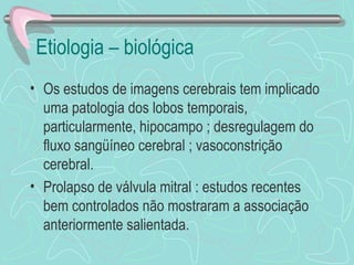 Etiologia – biológica  Os estudos de imagens cerebrais tem implicado uma patologia dos lobos temporais, particularmente, hipocampo ; desregulagem do fluxo sangüíneo cerebral ; vasoconstrição cerebral. Prolapso de válvula mitral : estudos recentes bem controlados não mostraram a associação anteriormente salientada.  