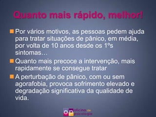 Quanto mais rápido, melhor!Por vários motivos, as pessoas pedem ajuda para tratar situações de pânico, em média, por volta de 10 anos desde os 1ºs sintomas…Quanto mais precoce a intervenção, mais rapidamente se consegue tratarA perturbação de pânico, com ou sem agorafobia, provoca sofrimento elevado e degradação significativa da qualidade de vida.