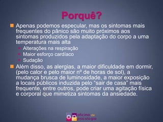 Porquê?Apenas podemos especular, mas os sintomas mais frequentes do pânico são muito próximos aos sintomas produzidos pela adaptação do corpo a uma temperatura mais altaAlterações na respiraçãoMaior esforço cardíacoSudaçãoAlém disso, as alergias, a maior dificuldade em dormir, (pelo calor e pelo maior nº de horas de sol), a mudança brusca de luminosidade, a maior exposição a locais públicos induzida pelo “sair de casa” mais frequente, entre outros, pode criar uma agitação física e corporal que mimetiza sintomas da ansiedade.