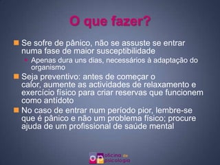 O que fazer?Se sofre de pânico, não se assuste se entrar numa fase de maior susceptibilidadeApenas dura uns dias, necessários à adaptação do organismoSeja preventivo: antes de começar o calor, aumente as actividades de relaxamento e exercício físico para criar reservas que funcionem como antídotoNo caso de entrar num período pior, lembre-se que é pânico e não um problema físico; procure ajuda de um profissional de saúde mental
