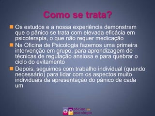 Como se trata?Os estudos e a nossa experiência demonstram que o pânico se trata com elevada eficácia em psicoterapia, o que não requer medicaçãoNa Oficina de Psicologia fazemos uma primeira intervenção em grupo, para aprendizagem de técnicas de regulação ansiosa e para quebrar o ciclo do evitamentoDepois, seguimos com trabalho individual (quando necessário) para lidar com os aspectos muito individuais da apresentação do pânico de cada um