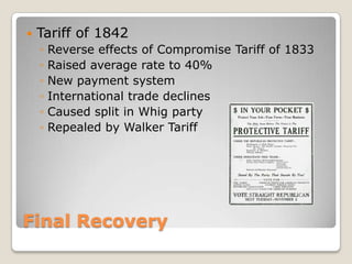    Tariff of 1842
    ◦   Reverse effects of Compromise Tariff of 1833
    ◦   Raised average rate to 40%
    ◦   New payment system
    ◦   International trade declines
    ◦   Caused split in Whig party
    ◦   Repealed by Walker Tariff




Final Recovery
 