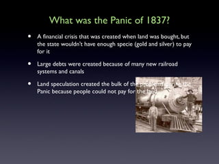 What was the Panic of 1837?
• A financial crisis that was created when land was bought, but
the state wouldn’t have enough specie (gold and silver) to pay
for it
• Large debts were created because of many new railroad
systems and canals
• Land speculation created the bulk of the problems during the
Panic because people could not pay for the land.
 