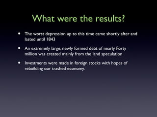 What were the results?
• The worst depression up to this time came shortly after and
lasted until 1843
• An extremely large, newly formed debt of nearly Forty
million was created mainly from the land speculation
• Investments were made in foreign stocks with hopes of
rebuilding our trashed economy.
 
