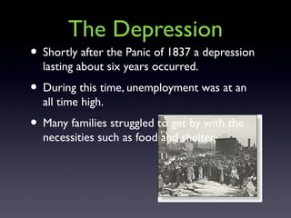 The Depression
• Shortly after the Panic of 1837 a depression
lasting about six years occurred.
• During this time, unemployment was at an
all time high.
• Many families struggled to get by with the
necessities such as food and shelter.
 