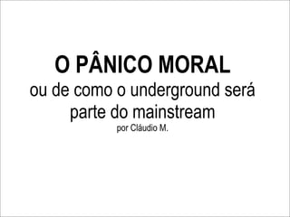 O PÂNICO MORAL
ou de como o underground será
     parte do mainstream
           por Cláudio M.
 