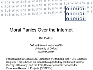 Moral Panics Over the Internet
                           Bill Dutton

                   Oxford Internet Institute (OII)
                       University of Oxford
                          www.ox.ac.uk

Presentation to Google EU, Chaussee d'Etterbeek 180, 1040 Brussels,
Belgium. This is based on research supported by the Oxford Internet
Survey, eHarmony, and the EC‟s Socio-Economic Services for
European Research Projects (SESERV).
 