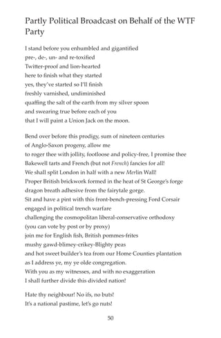 Partly Political Broadcast on Behalf of the WTF
Party
I stand before you enhumbled and gigantifed
pre-, de-, un- and re-toxifed
Twitter-proof and lion-hearted
here to fnish what they started
yes, they’ve started so I’ll fnish
freshly varnished, undiminished
quaffing the salt of the earth from my silver spoon
and swearing true before each of you
that I will paint a Union Jack on the moon.
Bend over before this prodigy, sum of nineteen centuries
of Anglo-Saxon progeny, allow me
to roger thee with jollity, footloose and policy-free, I promise thee
Bakewell tarts and French (but not French) fancies for all!
We shall split London in half with a new Merlin Wall!
Proper British brickwork formed in the heat of St George’s forge
dragon breath adhesive from the fairytale gorge.
Sit and have a pint with this front-bench-pressing Ford Corsair
engaged in political trench warfare
challenging the cosmopolitan liberal-conservative orthodoxy
(you can vote by post or by proxy)
join me for English fsh, British pommes-frites
mushy gawd-blimey-crikey-Blighty peas
and hot sweet builder’s tea from our Home Counties plantation
as I address ye, my ye olde congregation.
With you as my witnesses, and with no exaggeration
I shall further divide this divided nation!
Hate thy neighbour! No ifs, no buts!
It’s a national pastime, let’s go nuts!
50
 