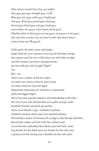 Why mince words? Say, Hey, get stuffed!
Hey guy, gay guy, straight guy, rrruff!
Blue guy, Jew guy, white guy, bright guy
sick guy, thick guy, proud guy, loud guy
brown guy, black guy, red guy, head guy
screw these live guys, screw those dead guys!
Whether they’re their guys or our guys, near guys or far guys
(oh, and also women, but we don’t really talk about them –
orders from our PR guys!).
Golly gosh, fe, pish, fooey and fudge
jingly bells for your trousers, liven up the Monday trudge
the empire can’t be over while there are still tribes to fght
and the climate can’t have changed much –
my feet still get cold at night. Right?
Yes.
But... no.
This is not a matter of left nor right –
we stake our claim to that no man’s land
for them what has seen the light!
Diplomatic immunity for whichever community
picks the biggest fght!
We’re for roast squirrel dinners and hobnobbing with nobs –
the rest of you sods should shut your gobs and get a job!
Football, brandy and pork pie parties
shove your bloody yoga – bollocks to pilates.
Children must be silent and wear identical jerkins.
We’ll build a statue of Princess Di as high as the bloody Gherkin!
Royal baby selfes and hell with the welfare state
if you become unhealthy then that’s your bad luck, mate.
Fag breaks for the thick ones, tax breaks for the rich ones
a pickaxe for the strong and a dustbin for the sick ones!
51
 
