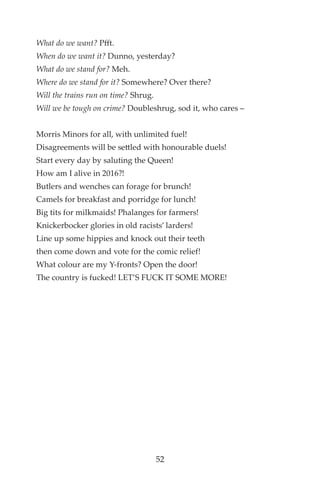 What do we want? Pfft.
When do we want it? Dunno, yesterday?
What do we stand for? Meh.
Where do we stand for it? Somewhere? Over there?
Will the trains run on time? Shrug.
Will we be tough on crime? Doubleshrug, sod it, who cares –
Morris Minors for all, with unlimited fuel!
Disagreements will be settled with honourable duels!
Start every day by saluting the Queen!
How am I alive in 2016?!
Butlers and wenches can forage for brunch!
Camels for breakfast and porridge for lunch!
Big tits for milkmaids! Phalanges for farmers!
Knickerbocker glories in old racists’ larders!
Line up some hippies and knock out their teeth
then come down and vote for the comic relief!
What colour are my Y-fronts? Open the door!
The country is fucked! LET’S FUCK IT SOME MORE!
52
 
