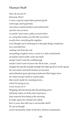 Human Stuff
How do you do it?
Seriously. How?
I want a step-by-step bullet-pointed guide
with maps and hyperlinks
and colour-coded dividers and testimonials
and fve-star reviews
or maybe I just want a pithy-as-fuck haiku
or a song that makes you feel like you know
exactly how everything fts together
even though you’re listening to it through dodgy earphones
on a crowded bus
soaking wet from the rain
and getting coughed on by a racist in a dirty mackintosh
or maybe I don’t really want any hints
maybe I don’t want the walkthrough
maybe I don’t want to know the cheat code... except
imagine having the triangle triangle left right up down circle square
for zero ennui and total mastery of neuroses
and unlimited spare glowing mushroom-like happy faces
for when you get stuck in a green pipe
that wasn’t made for zooming down...
what I’m trying to say
is how do you do it?
Stripping off and diving into the printing press
full-body tattoo of all the day’s bad news
laser removal frst thing in the morning
to make space for a brand new tattoo
how is your skin still even a serviceable shell?
It’s not as though
you’re necessarily made of the best, shiniest components
100
 
