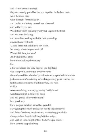 and it’s not even as though
they necessarily put all of the bits together in the best order
with the most care
with the right forms flled in
and health and safety procedures observed
and yet here you are.
Was it like when you empty all your Lego on the floor
and just start building
and somehow end up with the best spaceship
anyone has ever built?
’Cause that’s not a skill you can teach.
Seriously, what are you made of?
Where did they find you?
And what is that glow
biomechanical psychosorcery
like
a frework from the very edge of the Big Bang
was trapped in amber for a billion years
then released like a bird of paradise from suspended animation
just as someone’s swishing swooshing ecstasy peak reaches the
full incandescent apex of ultimate holy shit-ness
or like
some wombling, warmly-grinning frefly beast
wandered out of a children’s book
and just puked all over the room?
In a good way.
How do you function as well as you do?
Navigating these non-Euclidean cul-de-sac narratives
and Rube Goldberg mechanisms, scrambling gracefully
along endless double-helixing Möbius strips
and vertigo-inducing flights of Escher-esque stairs?
How do you keep climbing
101
 