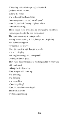 when they keep twisting the gravity crank
yanking up the ladders
cutting the ropes
and selling off the beanstalks
to unscrupulous property developers?
How do you look through a photo album
without collapsing?
Those frozen faces unstained by time gazing out at you
how do you leap to the best conclusion?
The most constructive interpretation
so they’re just smiling at you, benign and forgiving
and not mocking you
for being so far away?
How do you sing and then go to work
and keep singing
as though the songs still taste good?
Do they still taste good?
They must do; what bonkers batshit psychic Tupperware
did you invent
to keep the freshness in?
How are you still standing
and grinning
and dancing
and being kind
after everything?
How do you do these things?
This human stuff?
It's fucking amazing.
102
 