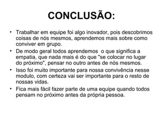 CONCLUSÃO:
• Trabalhar em equipe foi algo inovador, pois descobrimos
coisas de nós mesmos, aprendemos mais sobre como
conviver em grupo.
• De modo geral todos aprendemos o que significa a
empatia, que nada mais é do que "se colocar no lugar
do próximo", pensar no outro antes de nós mesmos.
• Isso foi muito importante para nossa convivência nesse
modulo, com certeza vai ser importante para o resto de
nossas vidas.
• Fica mais fácil fazer parte de uma equipe quando todos
pensam no próximo antes da própria pessoa.
 