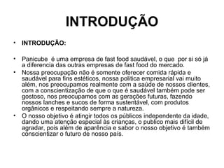 INTRODUÇÃO
• INTRODUÇÃO:
• Panicube é uma empresa de fast food saudável, o que por si só já
a diferencia das outras empresas de fast food do mercado.
• Nossa preocupação não é somente oferecer comida rápida e
saudável para fins estéticos, nossa politica empresarial vai muito
além, nos preocupamos realmente com a saúde de nossos clientes,
com a conscientização de que o que é saudável também pode ser
gostoso, nos preocupamos com as gerações futuras, fazendo
nossos lanches e sucos de forma sustentável, com produtos
orgânicos e respeitando sempre a natureza.
• O nosso objetivo é atingir todos os públicos independente da idade,
dando uma atenção especial às crianças, o publico mais difícil de
agradar, pois além de aparência e sabor o nosso objetivo é também
conscientizar o futuro de nosso país.
 