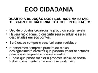 ECO CIDADANIA
QUANTO A REDUÇÃO DOS RECURSOS NATURAIS,
DESCARTE DE MATERIAL TÓXICO E RECICLAGEM:
• Uso de produtos orgânicos, e produtos sustentáveis.
• Haverá reciclagem, o descarte será eventual e serão
descartadas em eco pontos.
• Será usado sempre q possível papel reciclado.
• E estaremos sempre a procura de meios
ecologicamente corretos que possam trazer benefícios
para nossa empresa e nossos clientes;
• E para que possa manter a proposta inicial de nosso
trabalho em manter uma empresa sustentável.
 