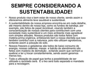 SEMPRE CONSIDERANDO A
SUSTENTABILIDADE!
• Nosso produto visa o bem estar de nosso cliente, sendo assim o
oferecemos alimento leve saudável e sustentável.
• A sustentabilidade da nossa empresa encontra-se em cada detalhe,
até mesmo dentro de nossa loja, como os fundos de bandeja, por
exemplo, são feitos de papel reciclável, visando também a
conscientização de nossos clientes para contribuírem com uma
sociedade mais sustentável e um meio ambiente mais agradável
com simples atitudes. Nossos produtos são todos feitos com
matéria-prima orgânica, enfatizando bem a nossa clientela que isso
também contribui com a natureza, pois não utilizam agrotóxicos,
evitando assim a poluição do solo.
• Nossos freezers e geladeiras são todos de baixo consumo de
energia, nossas cadeiras, mesas e balcão de atendimento são
feitos com madeira de demolição , evitando assim que venham a
quebrar e ter q trocar constantemente, sendo assim geramos
menos lixo.
• Toda a utilização de papel que tenha a possibilidade de ser
utilizado o reciclado será. E o lixo será todo separado e mandado
para a reciclagem.
 