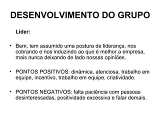 DESENVOLVIMENTO DO GRUPO
Líder:
• Bem, tem assumido uma postura de liderança, nos
cobrando e nos induzindo ao que é melhor a empresa,
mais nunca deixando de lado nossas opiniões.
• PONTOS POSITIVOS: dinâmica, atenciosa, trabalho em
equipe, incentivo, trabalho em equipe, criatividade.
• PONTOS NEGATIVOS: falta paciência com pessoas
desinteressadas, positividade excessiva e falar demais.
 