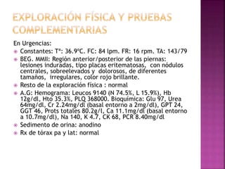 En Urgencias:
 Constantes: Tª: 36.9ºC. FC: 84 lpm. FR: 16 rpm. TA: 143/79
 BEG. MMII: Región anterior/posterior de las piernas:
lesiones induradas, tipo placas eritematosas, con nódulos
centrales, sobreelevados y dolorosos, de diferentes
tamaños, irregulares, color rojo brillante.
 Resto de la exploración física : normal
 A.G: Hemograma: Leucos 9140 (N 74.5%, L 15.9%), Hb
12g/dl, Hto 35.3%, PLQ 368000. Bioquímica: Glu 97, Urea
64mg/dl, Cr 2.24mg/dl (basal entorno a 2mg/dl), GPT 24,
GGT 46, Prots totales 80.2g/l, Ca 11.1mg/dl (basal entorno
a 10.7mg/dl), Na 140, K 4.7, CK 68, PCR 8.40mg/dl
 Sedimento de orina: anodino
 Rx de tórax pa y lat: normal
 
