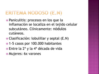  Paniculitis: procesos en los que la
inflamación se localiza en el tejido celular
subcutáneo. Clínicamente: nódulos
cutáneos.
 Clasificación: lobulillar y septal (E.N)
 1-5 casos por 100.000 habitantes
 Entre la 2ª y la 4ª década de vida
 Mujeres: 6x varones
 