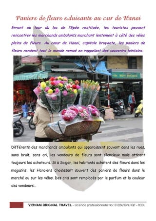 1 VIETNAM ORIGINAL TRAVEL – Licence professionnelle No : 01024/GPLHQT – TCDL
Paniers de fleurs séduisants au cœur de Hanoi
Errant au tour du lac de l’Epée restituée, les touristes peuvent
rencontrer les marchands ambulants marchant lentement à côté des vélos
pleins de fleurs. Au cœur de Hanoi, capitale bruyante, les paniers de
fleurs rendent tout le monde remué en rappelant des souvenirs lointains.
Différents des marchands ambulants qui apparaissent souvent dans les rues,
sans bruit, sans cri, les vendeurs de fleurs sont silencieux mais attirent
toujours les acheteurs. Si à Saigon, les habitants achètent des fleurs dans les
magasins, les Hanoiens choisissent souvent des paniers de fleurs dans le
marché ou sur les vélos. Des cris sont remplacés par le parfum et la couleur
des vendeurs…
 