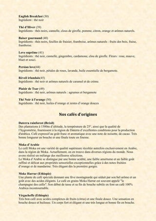 English Breakfast (30)
Ingrédient : thé noir
Thé d’Hiver (39)
Ingrédients : thés noirs, cannelle, clous de girofle, pomme, citron, orange et arômes naturels.
Baiser gourmand (40)
Ingrédients : thés noirs, feuilles de fraisier, framboise, arômes naturels : fruits des bois, fraise,
framboise.
Love suprême (41)
Ingrédients : thé noir, cannelle, gingembre, cardamone, clou de girofle. Fleurs : rose, mauve,
bluet et souci.
Persian love(44)
Ingrédients : thé noir, pétales de roses, lavande, huile essentielle de bergamote.
Réveil irlandais(45)
Ingrédients : thé noir et arômes naturels de caramel et de crème.
Plaisir de Tsar (49)
Ingrédients : thé noir, arômes naturels : agrumes et bergamote
Thé Noir à l’orange (50)
Ingrédients : thé noir, huiles d’orange et zestes d’orange douces
Nos cafés d’origines
Daterra rainforest (Brésil)
Des plantations à 1500m d’altitude, la température de 25°, ainsi que la qualité de
l’hygrométrie, fournissent à la région de Daterra d’excellentes conditions pour la production
d'arabica. Café expressif au goût franc et aromatique avec une note de noisette, de cacao. Très
bonne longueur en bouche et une finale toute en finesse.
Moka d’Arabie
Le café Moka est une variété de qualité supérieure récoltée autrefois exclusivement en Arabie,
dans la région de Moka. Actuellement, on en trouve dans diverses régions du monde. Nous
avons réalisé un mélange des meilleures sélections.
Le Moka d’Arabie se distingue par une bonne acidité, une faible amertume et un faible goût
raffiné et délicat aux propriétés sensorielles exceptionnelles grâce à des notes fruitées
d’orange et de mandarine. Très élégant dès la première gorgée.
Moke Harrar (Ethiopie)
Une plante de café spéciale donnant une fève montagnarde qui séduit par son bel arôme et un
goût avec des acides élégants. Le café en grains Moka Harrar est souvent appelé "le
champagne des cafés". Son début de tasse et sa fin de bouche subtile en font un café 100%
Arabica incontournable.
Yirgacheffe (Ethiopie)
Très bon café avec acides complexes de fruits (citrus) et une finale douce. Une sensation en
bouche douce et huileuse. Un corps fort et élégant et une très longue et bonne fin en bouche.
 