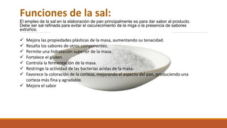 Funciones de la sal:
El empleo de la sal en la elaboración de pan principalmente es para dar sabor al producto.
Debe ser sal refinada para evitar el oscurecimiento de la miga o la presencia de sabores
extraños.
 Mejora las propiedades plásticas de la masa, aumentando su tenacidad.
 Resalta los sabores de otros componentes.
 Permite una hidratación superior de la masa.
 Fortalece el gluten.
 Controla la fermentación de la masa.
 Restringe la actividad de las bacterias acidas de la masa.
 Favorece la coloración de la corteza, mejorando el aspecto del pan, produciendo una
corteza más fina y agradable.
 Mejora el sabor
 