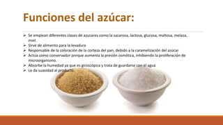 Funciones del azúcar:
 Se emplean diferentes clases de azucares como la sacarosa, lactosa, glucosa, maltosa, melaza,
miel.
 Sirve de alimento para la levadura
 Responsable de la coloración de la corteza del pan, debido a la caramelización del azúcar
 Actúa como conservador porque aumenta la presión osmótica, inhibiendo la proliferación de
microorganismo.
 Absorbe la humedad ya que es giroscópica y trata de guardarse con el agua
 Le da suavidad al producto.
 