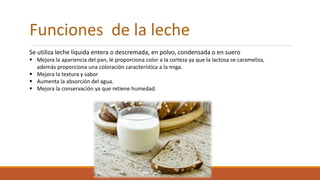 Funciones de la leche
Se utiliza leche líquida entera o descremada, en polvo, condensada o en suero
 Mejora la apariencia del pan, le proporciona color a la corteza ya que la lactosa se carameliza,
además proporciona una coloración característica a la miga.
 Mejora la textura y sabor
 Aumenta la absorción del agua.
 Mejora la conservación ya que retiene humedad.
 