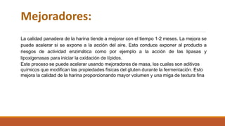 Mejoradores:
La calidad panadera de la harina tiende a mejorar con el tiempo 1-2 meses. La mejora se
puede acelerar si se expone a la acción del aire. Esto conduce exponer al producto a
riesgos de actividad enzimática como por ejemplo a la acción de las lipasas y
lipoxigenasas para iniciar la oxidación de lípidos.
Este proceso se puede acelerar usando mejoradores de masa, los cuales son aditivos
químicos que modifican las propiedades físicas del gluten durante la fermentación. Esto
mejora la calidad de la harina proporcionando mayor volumen y una miga de textura fina
 