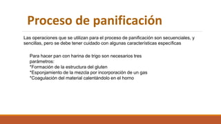 Proceso de panificación
Las operaciones que se utilizan para el proceso de panificación son secuenciales, y
sencillas, pero se debe tener cuidado con algunas características específicas
Para hacer pan con harina de trigo son necesarios tres
parámetros:
*Formación de la estructura del gluten
*Esponjamiento de la mezcla por incorporación de un gas
*Coagulación del material calentándolo en el horno
 