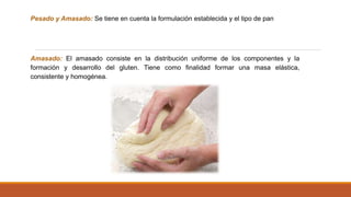 Pesado y Amasado: Se tiene en cuenta la formulación establecida y el tipo de pan
Amasado: El amasado consiste en la distribución uniforme de los componentes y la
formación y desarrollo del gluten. Tiene como finalidad formar una masa elástica,
consistente y homogénea.
 