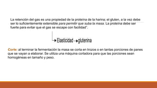 La retención del gas es una propiedad de la proteína de la harina; el gluten, a la vez debe
ser lo suficientemente extensible para permitir que suba la masa. La proteína debe ser
fuerte para evitar que el gas se escape con facilidad”.
Corte: al terminar la fermentación la masa se corta en trozos o en tantas porciones de panes
que se vayan a elaborar. Se utiliza una máquina cortadora para que las porciones sean
homogéneas en tamaño y peso.
 