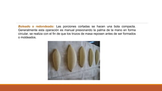 Boleado o redondeado: Las porciones cortadas se hacen una bola compacta.
Generalmente esta operación es manual presionando la palma de la mano en forma
circular, se realiza con el fin de que los trozos de masa reposen antes de ser formados
o moldeados.
 