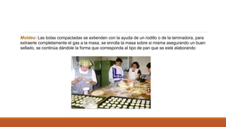 Moldeo: Las bolas compactadas se extienden con la ayuda de un rodillo o de la laminadora, para
extraerle completamente el gas a la masa, se enrolla la masa sobre si misma asegurando un buen
sellado, se continúa dándole la forma que corresponda al tipo de pan que se esté elaborando
 
