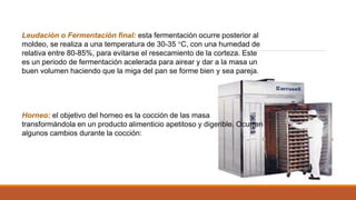 Leudación o Fermentación final: esta fermentación ocurre posterior al
moldeo, se realiza a una temperatura de 30-35 °C, con una humedad de
relativa entre 80-85%, para evitarse el resecamiento de la corteza. Este
es un periodo de fermentación acelerada para airear y dar a la masa un
buen volumen haciendo que la miga del pan se forme bien y sea pareja.
Horneo: el objetivo del horneo es la cocción de las masa
transformándola en un producto alimenticio apetitoso y digerible. Ocurren
algunos cambios durante la cocción:
 
