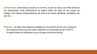 Enfriamiento: terminada la cocción en el horno, el pan se saca y se enfría antes de
ser almacenado. Este enfriamiento se realiza sobre las latas en las mesas de
trabajo o en bandas transportadoras de cinta o en mesas giratorias ventiladas con
aire frío.
Empaque: se debe tener algunos cuidados con los panes que se van a empacar:
 No empacar panes que aun estén calientes con temperaturas de 27-30 °C
 Emplear bolsas de polietileno que no tengan polímeros tóxicos
 