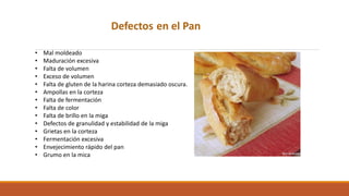 Defectos en el Pan
• Mal moldeado
• Maduración excesiva
• Falta de volumen
• Exceso de volumen
• Falta de gluten de la harina corteza demasiado oscura.
• Ampollas en la corteza
• Falta de fermentación
• Falta de color
• Falta de brillo en la miga
• Defectos de granulidad y estabilidad de la miga
• Grietas en la corteza
• Fermentación excesiva
• Envejecimiento rápido del pan
• Grumo en la mica
 