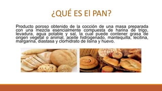 ¿QUÉ ES El PAN?
Producto poroso obtenido de la cocción de una masa preparada
con una mezcla esencialmente compuesta de harina de trigo,
levadura, agua potable y sal, la cual puede contener grasa de
origen vegetal o animal, aceite hidrogenado, mantequilla, lecitina,
margarina, diastasa y clorhidrato de lisina y huevo.
 