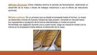 Métodos Recientes: Estos métodos elimina el periodo de fermentación, obteniendo el
desarrollo de la masa a través de trabajos mecánicos o con el efecto de reacciones
químicas.
Método continuo: Es un proceso que va desde el amasado hasta el horneo. La masa
se desarrolla a través de fuerzas mecánicas bajo presión. Consiste en mezclar todos
los ingredientes a excepción de la harina obteniéndose un mosto el cual es
fermentado con agitación durante una a cuatro horas, luego se mezcla el mosto con la
harina en la amasadora hasta obtener el desarrollo de la masa
 