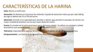 CARACTERÍSTICAS DE LA HARINA
Color: Blanco o marfil claro.
Extracción: Se obtienen en el proceso de molienda. El grado de extracción indica que por cada 100 Kg
de trigo se obtiene del 72 al 75% de harina.
Absorción: Consiste en la capacidad para absorber y retener agua durante el amasado, las harinas con
mayor cantidad de proteínas son las que mayor absorción tienen.
Fuerza: Es el poder de la harina para hacer panes de buena calidad . Se refiere a la cantidad y calidad
de proteínas que posee la harina.
Tolerancia: Capacidad para soportar fermentaciones prolongadas sin que se deteriore la masa.
Enriquecimiento : Las harinas se enriquecen con vitaminas y minerales.
 