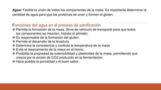 Agua: Facilita la unión de todos los componentes de la masa. Es importante determinar la
cantidad de agua para que las proteínas se unan y formen el gluten.
Funciones del agua en el proceso de panificación.
 Permite la formación de la masa. Sirve de vehículo de transporte para que todos
los componentes se mezclen, hidrata el almidón.
 Es responsable de la formación del gluten.
 Permite el desarrollo de la levadura.
 Determina la consistencia y controla la temperatura de la masa
 Evita el resecamiento de la masa en el horno.
 Posibilita la propiedad de extensibilidad y plasticidad de la masa, permitiendo que
crezca por la acción de CO2 producido en la fermentación.
 Hace posible la porosidad y el buen sabor.
 