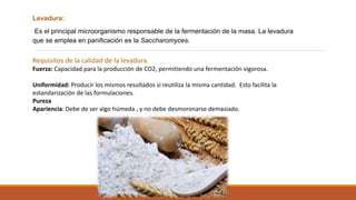Levadura:
Es el principal microorganismo responsable de la fermentación de la masa. La levadura
que se emplea en panificación es la Saccharomyces.
Requisitos de la calidad de la levadura
Fuerza: Capacidad para la producción de CO2, permitiendo una fermentación vigorosa.
Uniformidad: Producir los mismos resultados si reutiliza la misma cantidad. Esto facilita la
estandarización de las formulaciones.
Pureza
Apariencia: Debe de ser algo húmeda , y no debe desmoronarse demasiado.
 