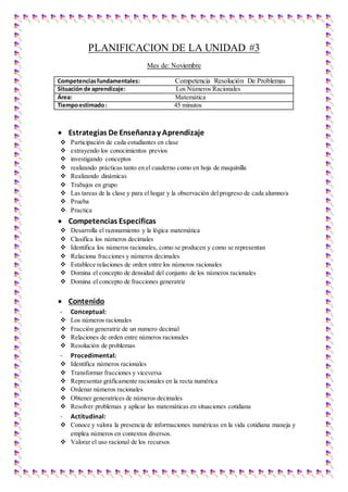 PLANIFICACION DE LA UNIDAD #3
Mes de: Noviembre
Competenciasfundamentales: Competencia Resolución De Problemas
Situación de aprendizaje: Los Números Racionales
Área: Matemática
Tiempoestimado: 45 minutos
 Estrategias De Enseñanzay Aprendizaje
 Participación de cada estudiantes en clase
 extrayendo los conocimientos previos
 investigando conceptos
 realizando prácticas tanto en el cuaderno como en hoja de maquinilla
 Realizando dinámicas
 Trabajos en grupo
 Las tareas de la clase y para el hogar y la observación del progreso de cada alumno/a
 Prueba
 Practica
 Competencias Especificas
 Desarrolla el razonamiento y la lógica matemática
 Clasifica los números decimales
 Identifica los números racionales, como se producen y como se representan
 Relaciona fracciones y números decimales
 Establece relaciones de orden entre los números racionales
 Domina el concepto de densidad del conjunto de los números racionales
 Domina el concepto de fracciones generatriz
 Contenido
- Conceptual:
 Los números racionales
 Fracción generatriz de un numero decimal
 Relaciones de orden entre números racionales
 Resolución de problemas
- Procedimental:
 Identifica números racionales
 Transformar fracciones y viceversa
 Representar gráficamente racionales en la recta numérica
 Ordenar números racionales
 Obtener generatrices de números decimales
 Resolver problemas y aplicar las matemáticas en situaciones cotidiana
- Actitudinal:
 Conoce y valora la presencia de informaciones numéricas en la vida cotidiana maneja y
emplea números en contextos diversos.
 Valorar el uso racional de los recursos
 