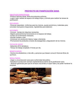 PROYECTO DE PANIFICACIÓN SANA
OBJETIVOS ESPECÍFICOS:
-Producir facturas sanas, libres de productos quÍmicos.
-Lograr mejor calidad de espacio de trabajo limpio y cómodo para realizar las tareas de
panificación.
RECURSOS:
-Personal capacitado. Uniformes para los mismos, ayuda económica y materiales para
concretar el proyecto (maquinarias, ingredientes para elaborar)
ACCIONES:
-Conocer manejo de máquinas necesarias.
-Higiene personal de los funcionarios en el espacio de trabajo.
-Contar con la formación necesaria.
-Acordar recetas a usar.
-Comenzar con producción básica, luego a demanda.
-Promocionar los productos a través de propagandas y degustación de los mismos.
FECHA DE INICIO:
-Setiembre 2012 (tentativo).
-Tiempo de trabajo empleado: 8 horas por dia.
BENEFICIARIOS
-Vecinos de alrededores o más allá, y personas que deseen consumir facturas libres de
químicos .
RESULTADOS.
-Llegar a una producción sana para conformidad del público.
-Actualizar la producción siempre manteniéndonos dentro de la panificación sana.
- Alcanzar ganancias para que en el futuro nos brinde un súper habit y así poder mantener la
empresa.